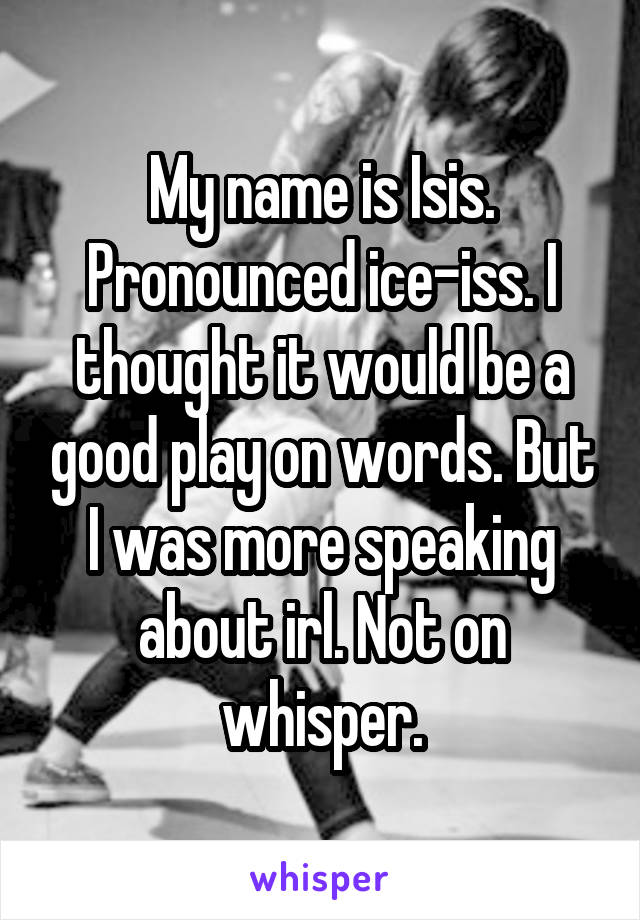 My name is Isis. Pronounced ice-iss. I thought it would be a good play on words. But I was more speaking about irl. Not on whisper.