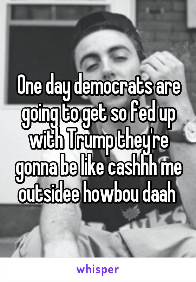 One day democrats are going to get so fed up with Trump they're gonna be like cashhh me outsidee howbou daah 