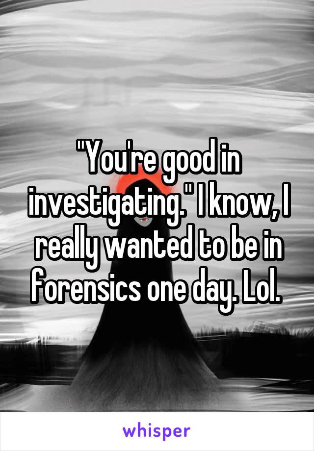 "You're good in investigating." I know, I really wanted to be in forensics one day. Lol. 