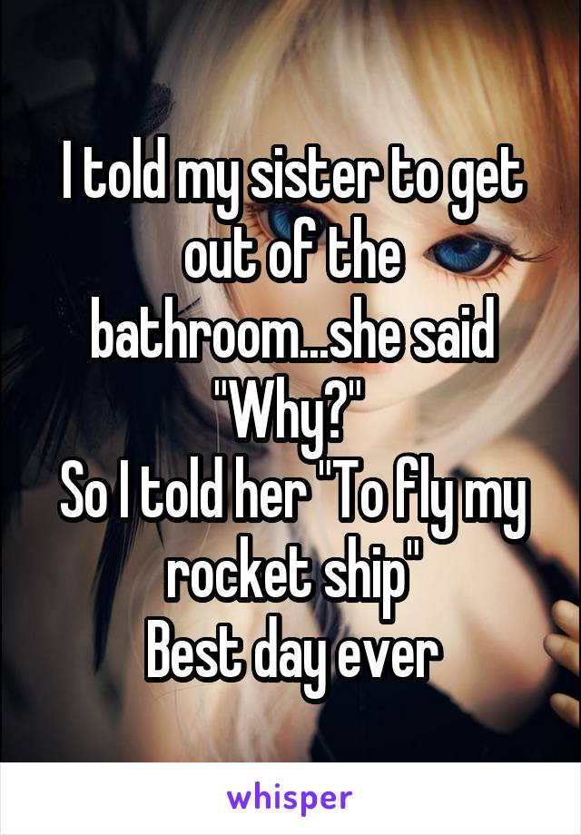 I told my sister to get out of the bathroom...she said "Why?" 
So I told her "To fly my rocket ship"
Best day ever