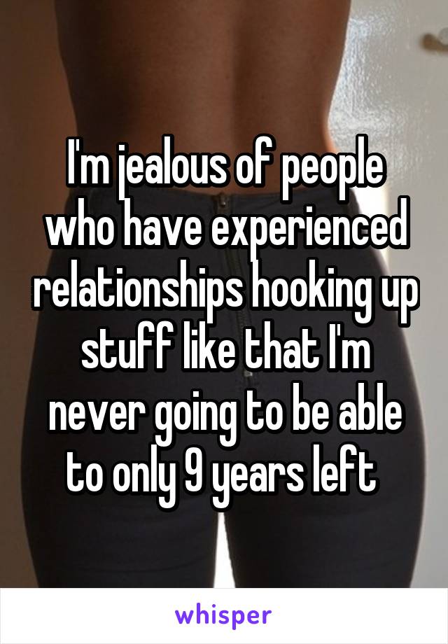 I'm jealous of people who have experienced relationships hooking up stuff like that I'm never going to be able to only 9 years left 