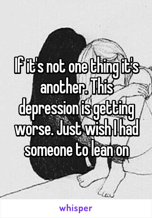 If it's not one thing it's another. This depression is getting worse. Just wish I had someone to lean on