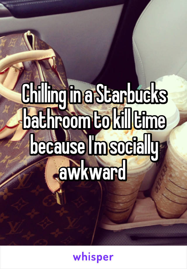 Chilling in a Starbucks bathroom to kill time because I'm socially awkward 