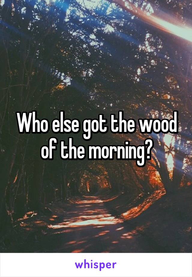 Who else got the wood of the morning?