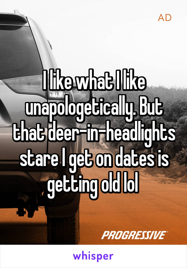 I like what I like unapologetically. But that deer-in-headlights stare I get on dates is getting old lol 