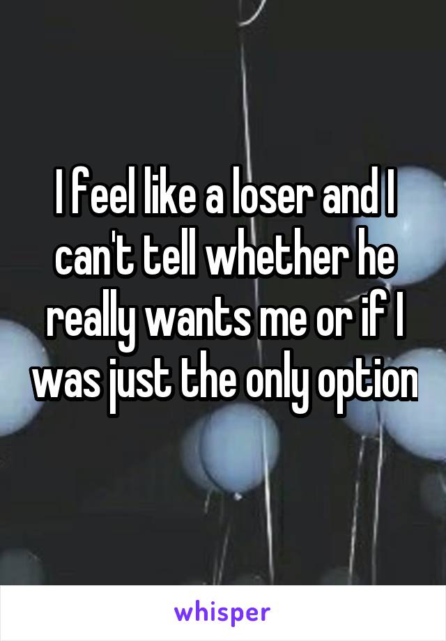 I feel like a loser and I can't tell whether he really wants me or if I was just the only option 