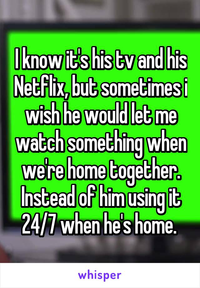 I know it's his tv and his Netflix, but sometimes i wish he would let me watch something when we're home together. Instead of him using it 24/7 when he's home. 