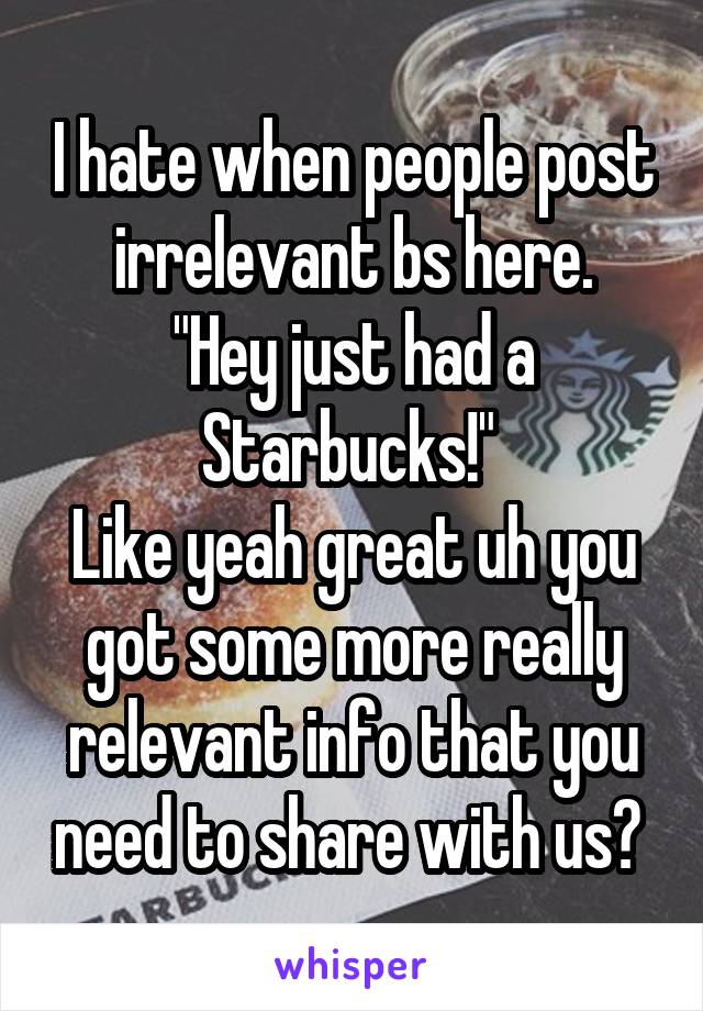 I hate when people post irrelevant bs here.
"Hey just had a Starbucks!" 
Like yeah great uh you got some more really relevant info that you need to share with us? 