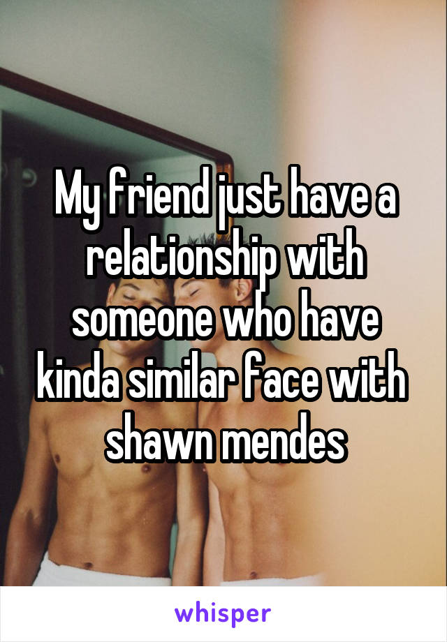 My friend just have a relationship with someone who have kinda similar face with 
shawn mendes