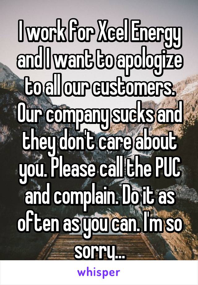 I work for Xcel Energy and I want to apologize to all our customers. Our company sucks and they don't care about you. Please call the PUC and complain. Do it as often as you can. I'm so sorry...