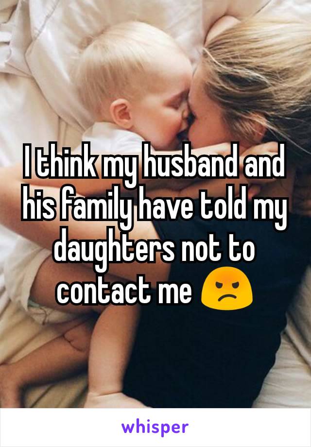 I think my husband and his family have told my daughters not to contact me 😡