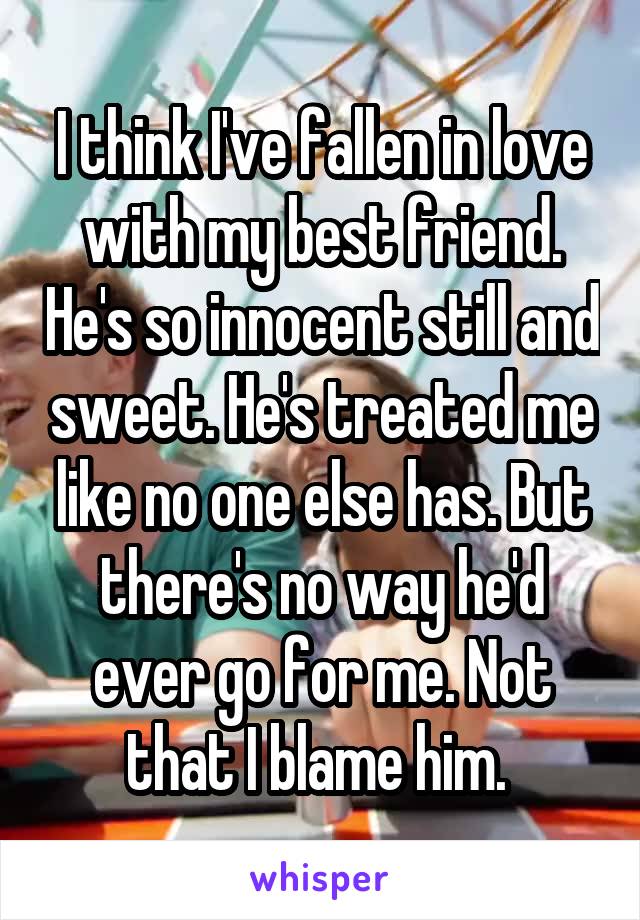 I think I've fallen in love with my best friend. He's so innocent still and sweet. He's treated me like no one else has. But there's no way he'd ever go for me. Not that I blame him. 