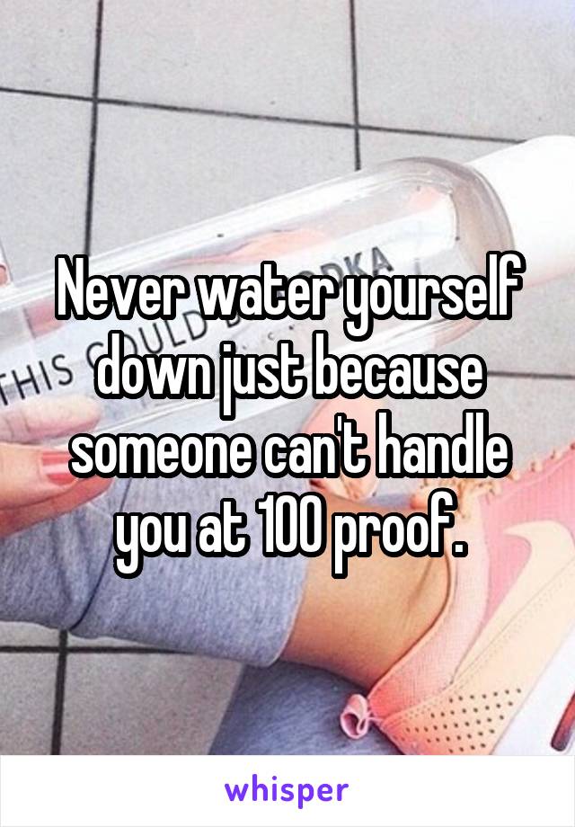 Never water yourself down just because someone can't handle you at 100 proof.