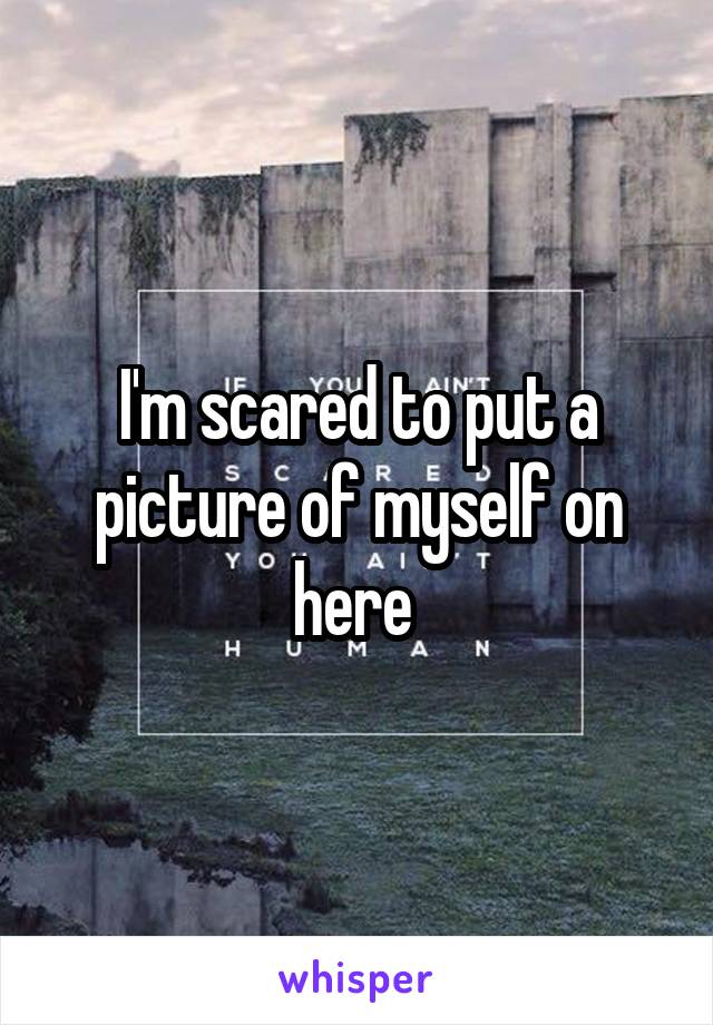 I'm scared to put a picture of myself on here 