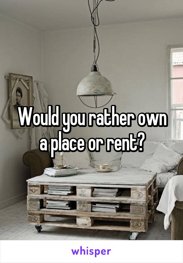 Would you rather own a place or rent?