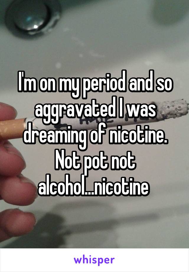 I'm on my period and so aggravated I was dreaming of nicotine. Not pot not alcohol...nicotine 