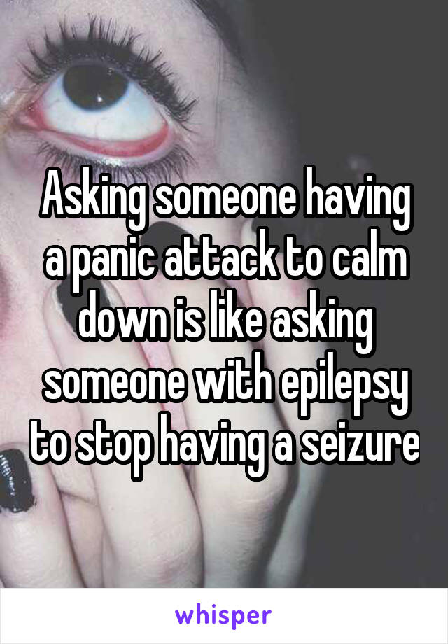 Asking someone having a panic attack to calm down is like asking someone with epilepsy to stop having a seizure