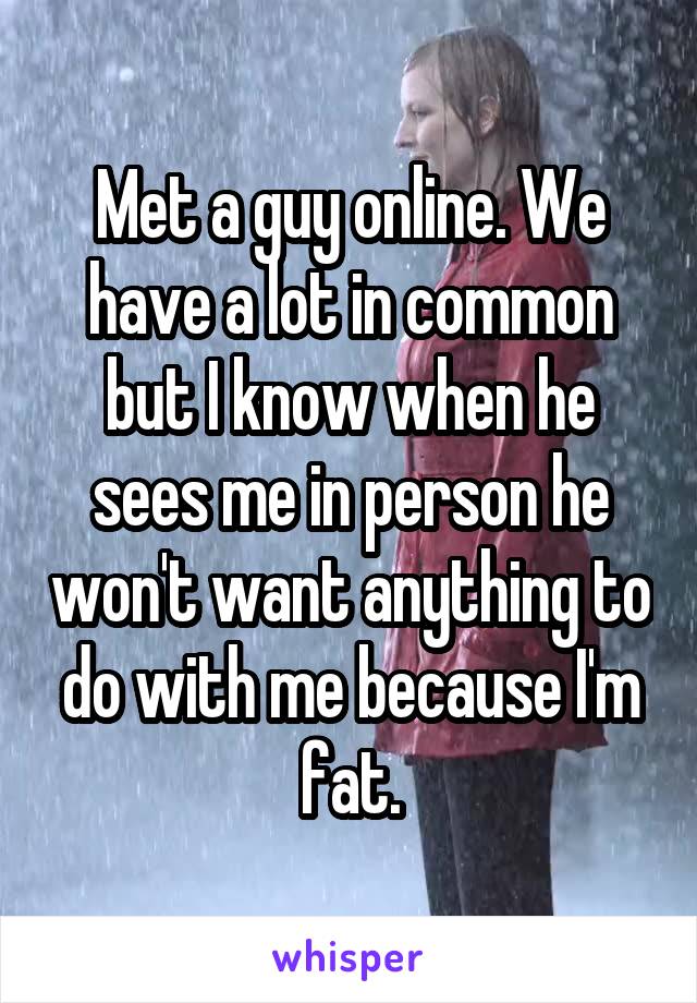 Met a guy online. We have a lot in common but I know when he sees me in person he won't want anything to do with me because I'm fat.