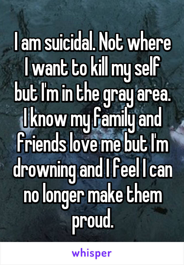 I am suicidal. Not where I want to kill my self but I'm in the gray area. I know my family and friends love me but I'm drowning and I feel I can no longer make them proud.