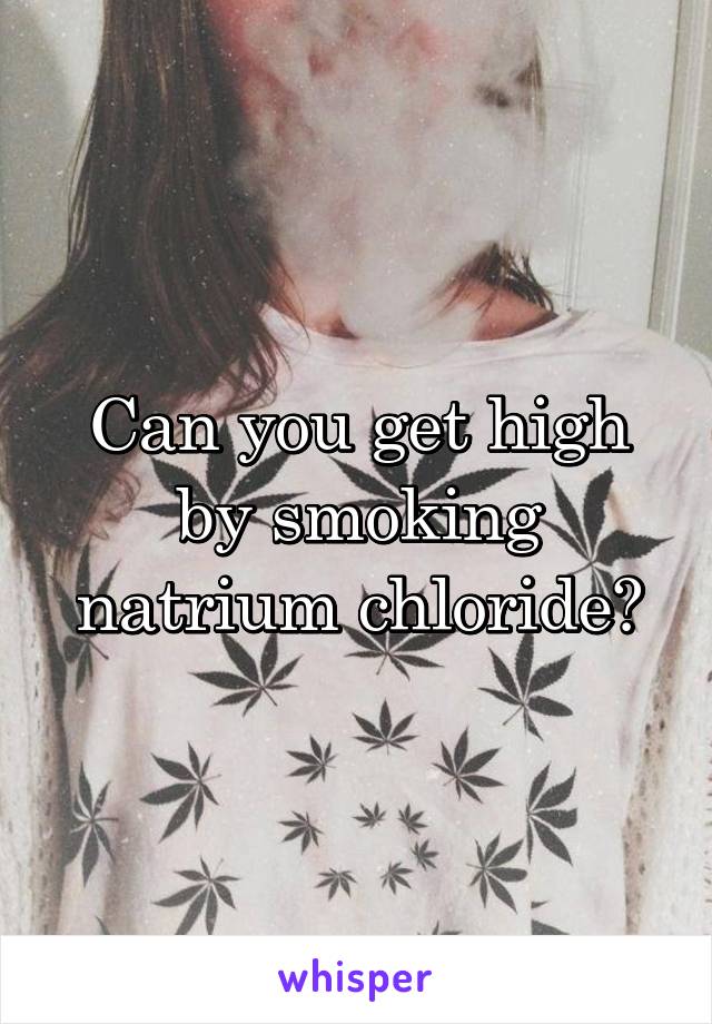 Can you get high by smoking natrium chloride?