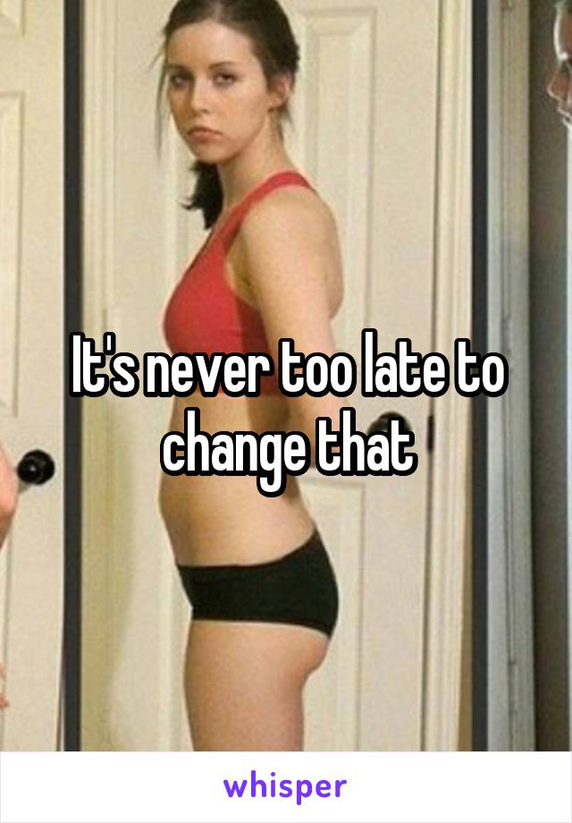 It's never too late to change that