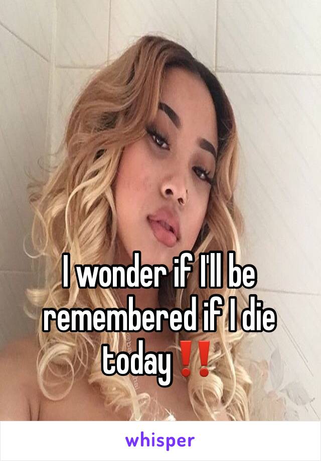 I wonder if I'll be remembered if I die today‼️