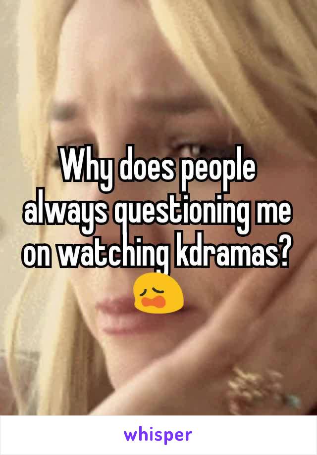 Why does people always questioning me on watching kdramas?😩