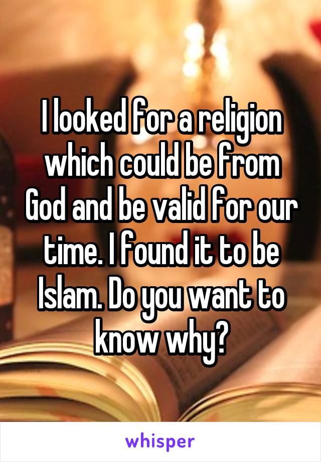 I looked for a religion which could be from God and be valid for our time. I found it to be Islam. Do you want to know why?