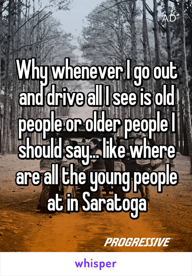 Why whenever I go out and drive all I see is old people or older people I should say... like where are all the young people at in Saratoga