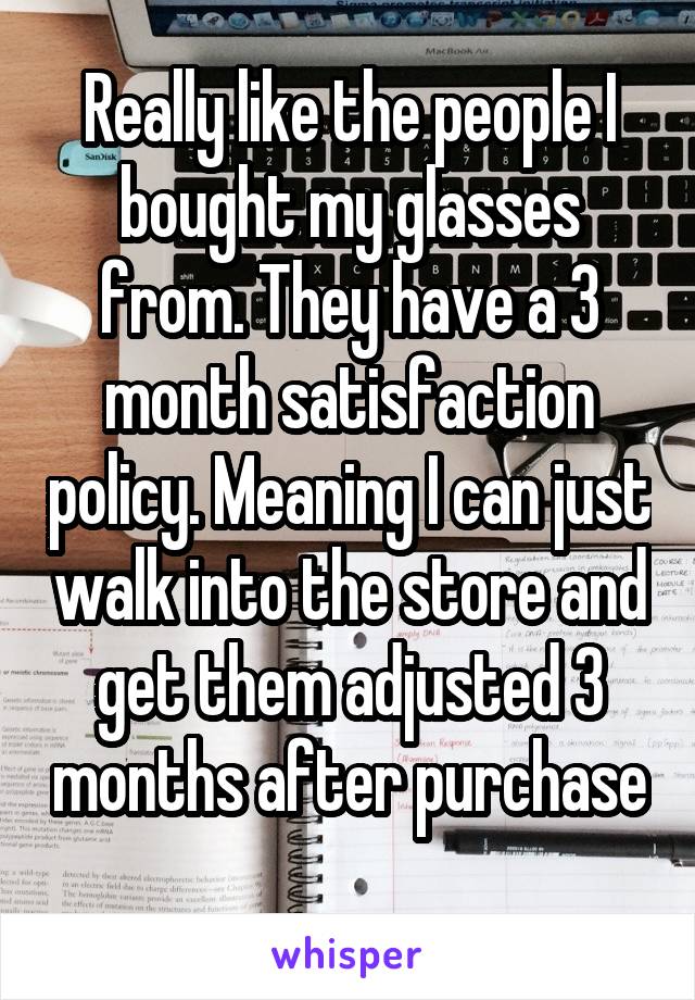 Really like the people I bought my glasses from. They have a 3 month satisfaction policy. Meaning I can just walk into the store and get them adjusted 3 months after purchase 