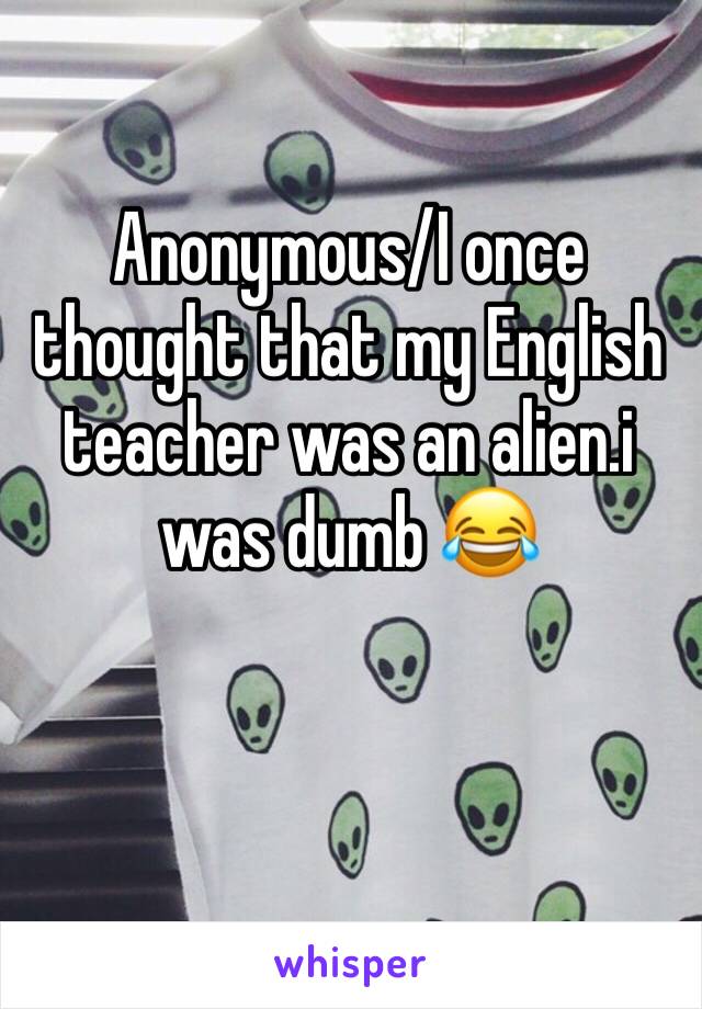 Anonymous/I once thought that my English teacher was an alien.i was dumb 😂