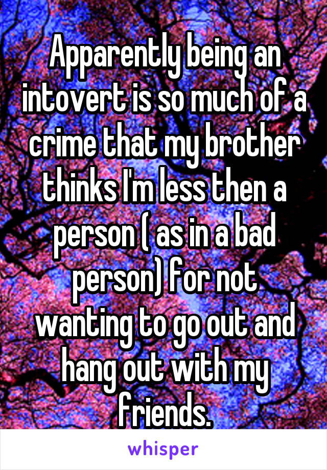 Apparently being an intovert is so much of a crime that my brother thinks I'm less then a person ( as in a bad person) for not wanting to go out and hang out with my friends.