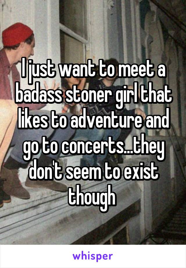 I just want to meet a badass stoner girl that likes to adventure and go to concerts...they don't seem to exist though 