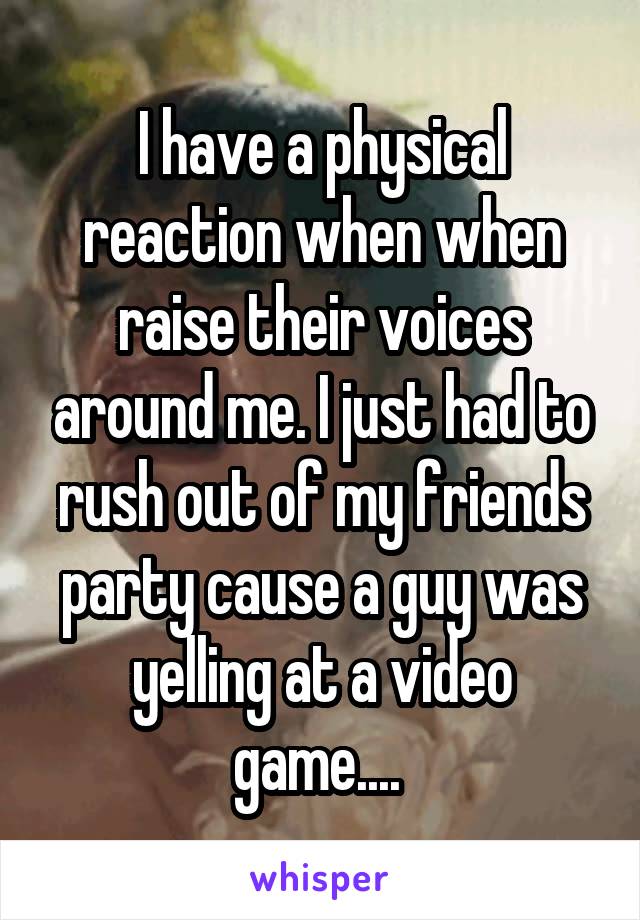 I have a physical reaction when when raise their voices around me. I just had to rush out of my friends party cause a guy was yelling at a video game.... 