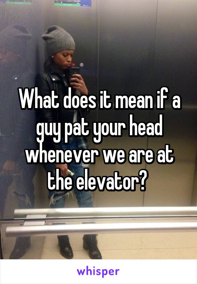 What does it mean if a guy pat your head whenever we are at the elevator? 