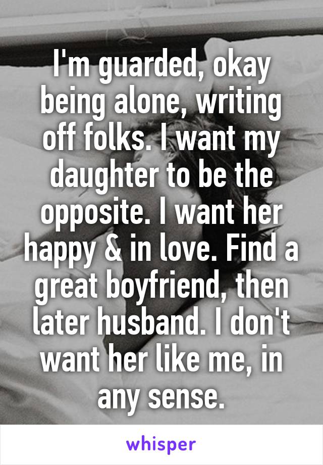 I'm guarded, okay being alone, writing off folks. I want my daughter to be the opposite. I want her happy & in love. Find a great boyfriend, then later husband. I don't want her like me, in any sense.