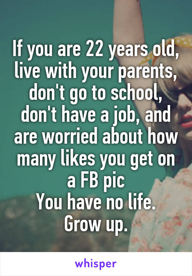 If you are 22 years old, live with your parents, don't go to school, don't have a job, and are worried about how many likes you get on a FB pic
You have no life.
Grow up.