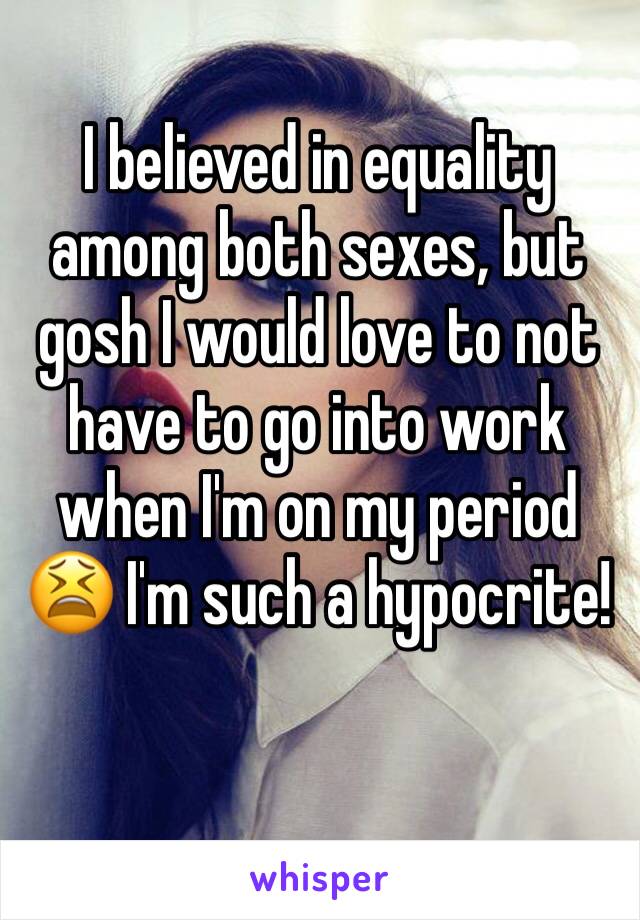 I believed in equality among both sexes, but gosh I would love to not have to go into work when I'm on my period 😫 I'm such a hypocrite! 