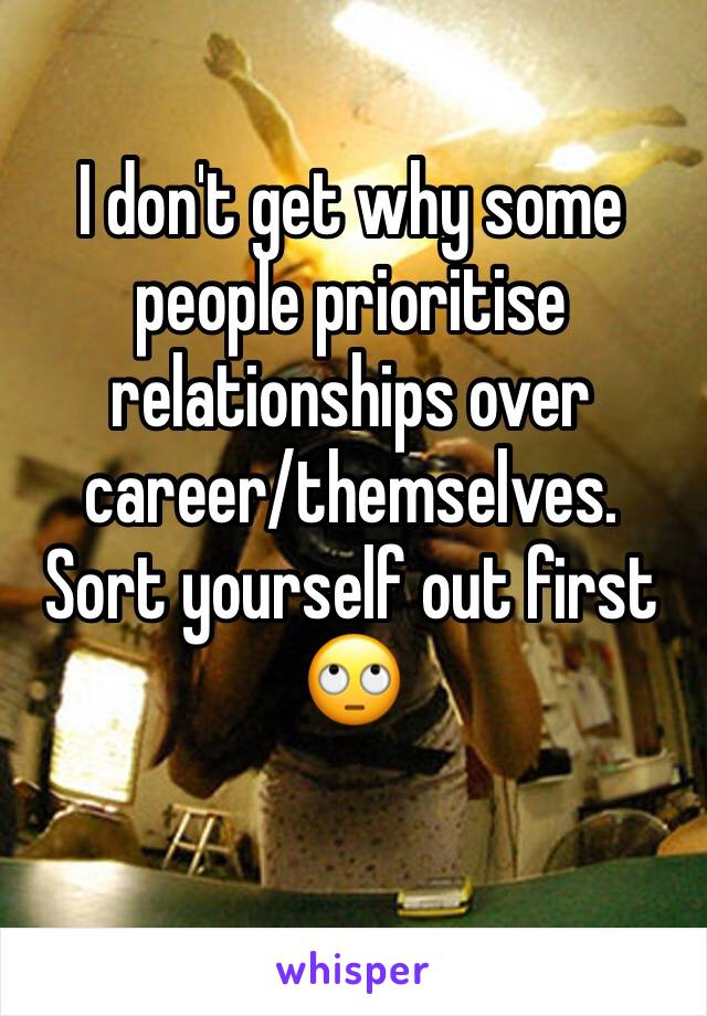 I don't get why some people prioritise relationships over career/themselves. Sort yourself out first 🙄