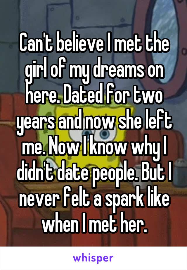 Can't believe I met the girl of my dreams on here. Dated for two years and now she left me. Now I know why I didn't date people. But I never felt a spark like when I met her.