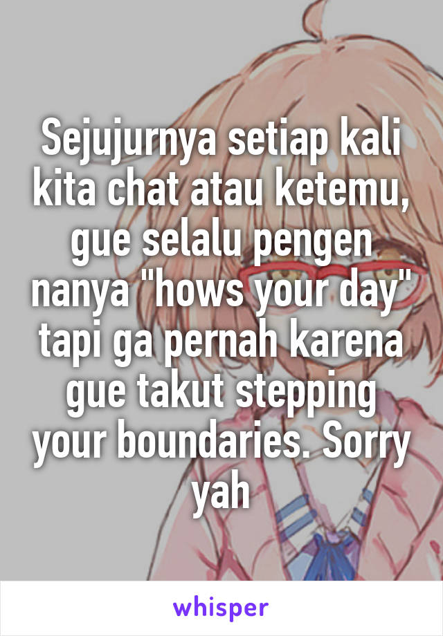 Sejujurnya setiap kali kita chat atau ketemu, gue selalu pengen nanya "hows your day" tapi ga pernah karena gue takut stepping your boundaries. Sorry yah