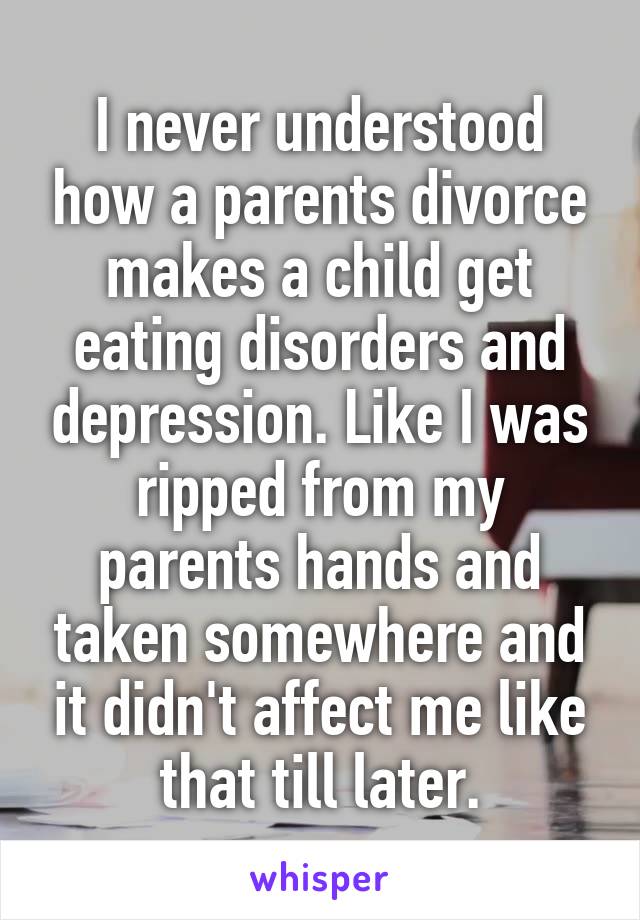 I never understood how a parents divorce makes a child get eating disorders and depression. Like I was ripped from my parents hands and taken somewhere and it didn't affect me like that till later.