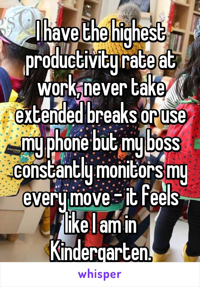 I have the highest productivity rate at work, never take extended breaks or use my phone but my boss constantly monitors my every move - it feels like I am in Kindergarten.