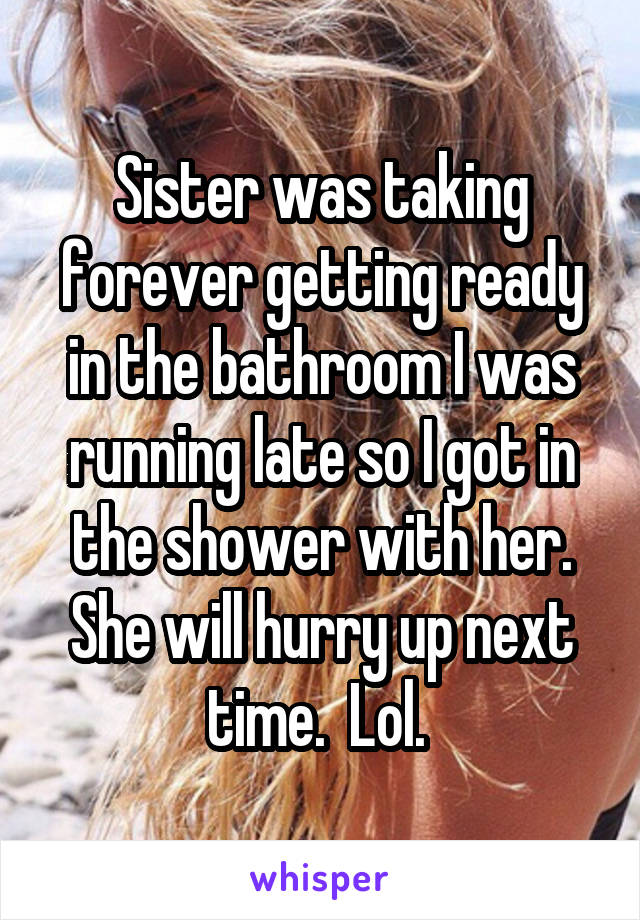 Sister was taking forever getting ready in the bathroom I was running late so I got in the shower with her. She will hurry up next time.  Lol. 