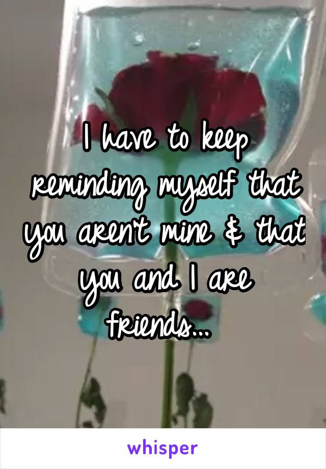 I have to keep reminding myself that you aren't mine & that you and I are friends... 