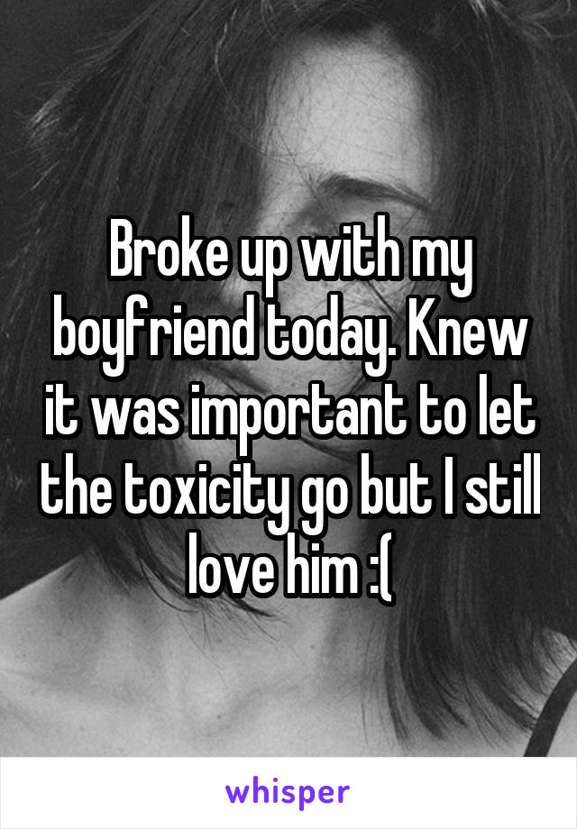 Broke up with my boyfriend today. Knew it was important to let the toxicity go but I still love him :(