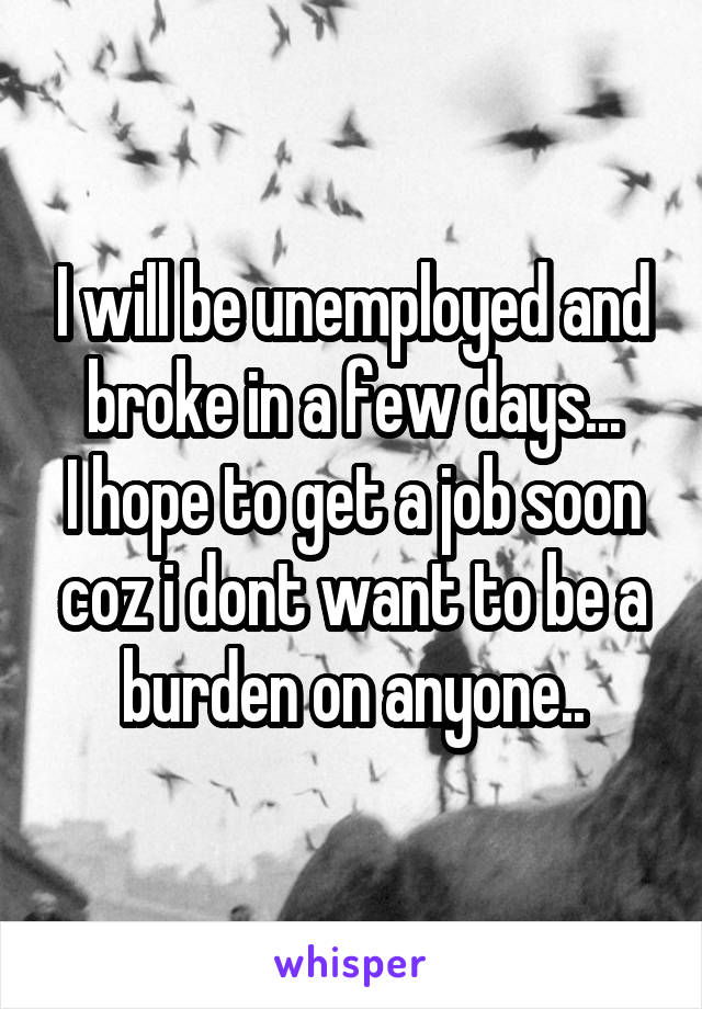 I will be unemployed and broke in a few days...
I hope to get a job soon coz i dont want to be a burden on anyone..