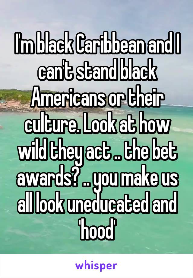 I'm black Caribbean and I can't stand black Americans or their culture. Look at how wild they act .. the bet awards? .. you make us all look uneducated and 'hood'