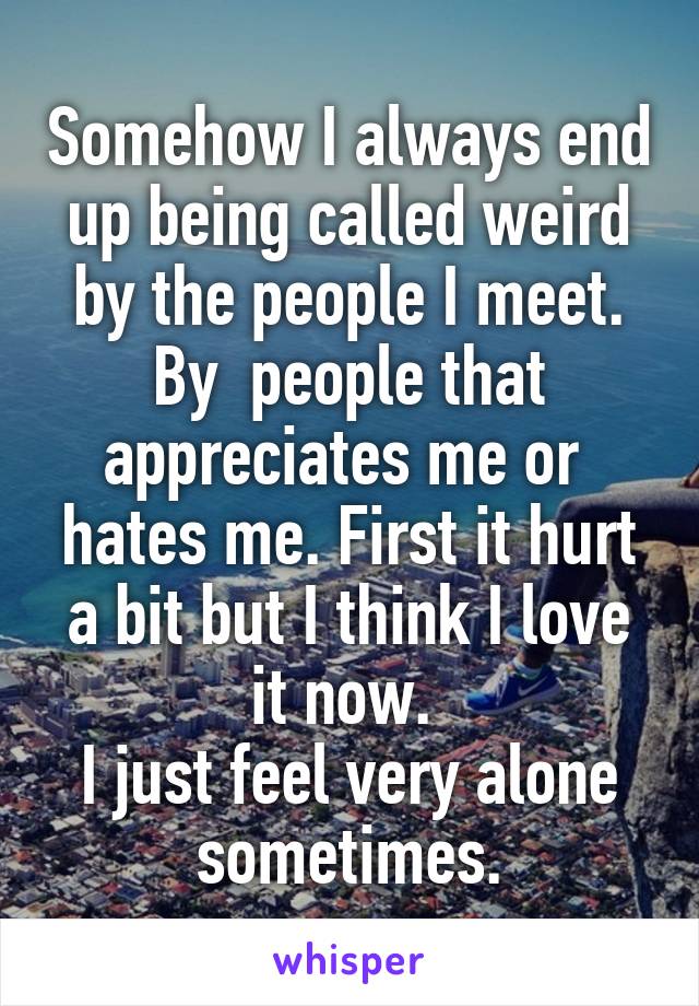 Somehow I always end up being called weird by the people I meet. By  people that appreciates me or  hates me. First it hurt a bit but I think I love it now. 
I just feel very alone sometimes.