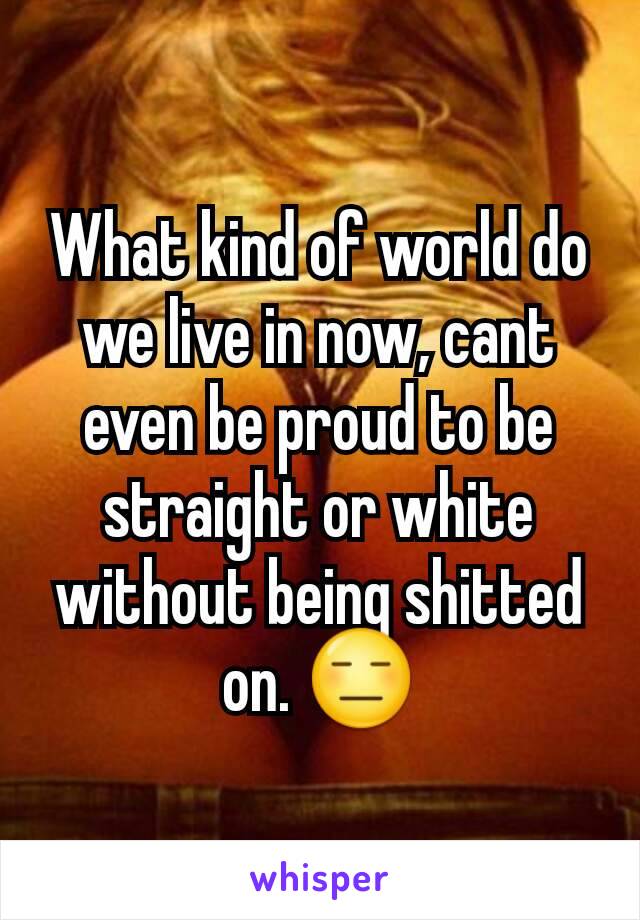 What kind of world do we live in now, cant even be proud to be straight or white without being shitted on. 😑